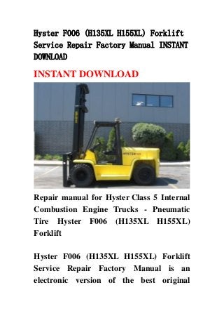 Hyster F006 (H135XL H155XL) Forklift
Service Repair Factory Manual INSTANT
DOWNLOAD
INSTANT DOWNLOAD
Repair manual for Hyster Class 5 Internal
Combustion Engine Trucks - Pneumatic
Tire Hyster F006 (H135XL H155XL)
Forklift
Hyster F006 (H135XL H155XL) Forklift
Service Repair Factory Manual is an
electronic version of the best original
 