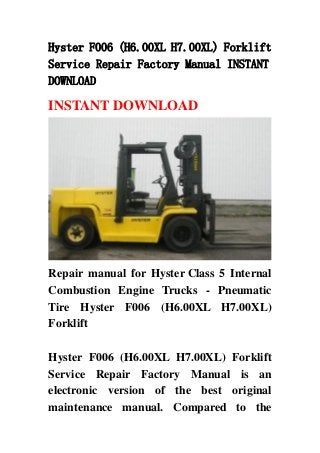 Hyster F006 (H6.00XL H7.00XL) Forklift
Service Repair Factory Manual INSTANT
DOWNLOAD

INSTANT DOWNLOAD




Repair manual for Hyster Class 5 Internal
Combustion Engine Trucks - Pneumatic
Tire Hyster F006 (H6.00XL H7.00XL)
Forklift

Hyster F006 (H6.00XL H7.00XL) Forklift
Service Repair Factory Manual is an
electronic version of the best original
maintenance manual. Compared to the
 