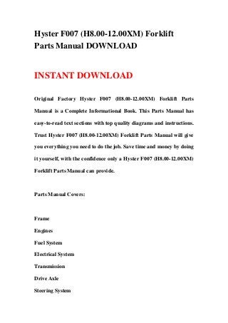 Hyster F007 (H8.00-12.00XM) Forklift
Parts Manual DOWNLOAD
INSTANT DOWNLOAD
Original Factory Hyster F007 (H8.00-12.00XM) Forklift Parts
Manual is a Complete Informational Book. This Parts Manual has
easy-to-read text sections with top quality diagrams and instructions.
Trust Hyster F007 (H8.00-12.00XM) Forklift Parts Manual will give
you everything you need to do the job. Save time and money by doing
it yourself, with the confidence only a Hyster F007 (H8.00-12.00XM)
Forklift Parts Manual can provide.
Parts Manual Covers:
Frame
Engines
Fuel System
Electrical System
Transmission
Drive Axle
Steering System
 