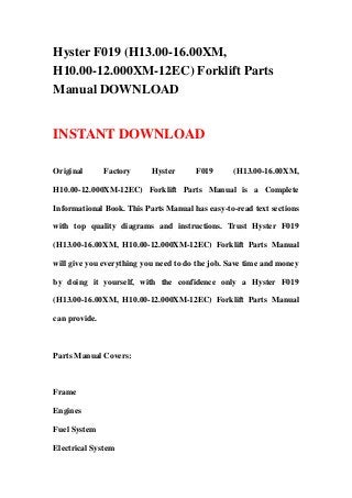 Hyster F019 (H13.00-16.00XM,
H10.00-12.000XM-12EC) Forklift Parts
Manual DOWNLOAD
INSTANT DOWNLOAD
Original Factory Hyster F019 (H13.00-16.00XM,
H10.00-12.000XM-12EC) Forklift Parts Manual is a Complete
Informational Book. This Parts Manual has easy-to-read text sections
with top quality diagrams and instructions. Trust Hyster F019
(H13.00-16.00XM, H10.00-12.000XM-12EC) Forklift Parts Manual
will give you everything you need to do the job. Save time and money
by doing it yourself, with the confidence only a Hyster F019
(H13.00-16.00XM, H10.00-12.000XM-12EC) Forklift Parts Manual
can provide.
Parts Manual Covers:
Frame
Engines
Fuel System
Electrical System
 