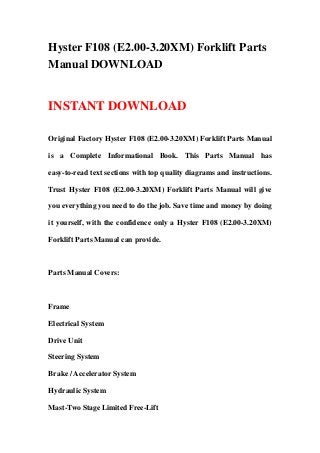 Hyster F108 (E2.00-3.20XM) Forklift Parts
Manual DOWNLOAD
INSTANT DOWNLOAD
Original Factory Hyster F108 (E2.00-3.20XM) Forklift Parts Manual
is a Complete Informational Book. This Parts Manual has
easy-to-read text sections with top quality diagrams and instructions.
Trust Hyster F108 (E2.00-3.20XM) Forklift Parts Manual will give
you everything you need to do the job. Save time and money by doing
it yourself, with the confidence only a Hyster F108 (E2.00-3.20XM)
Forklift Parts Manual can provide.
Parts Manual Covers:
Frame
Electrical System
Drive Unit
Steering System
Brake / Accelerator System
Hydraulic System
Mast-Two Stage Limited Free-Lift
 
