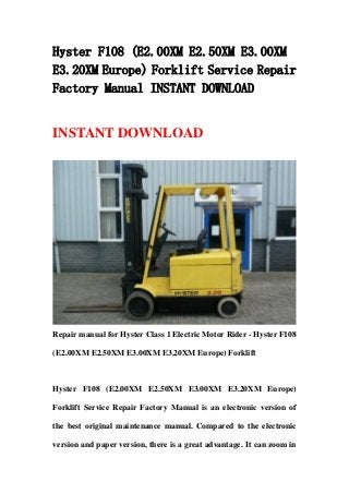 Hyster F108 (E2.00XM E2.50XM E3.00XM
E3.20XM Europe) Forklift Service Repair
Factory Manual INSTANT DOWNLOAD


INSTANT DOWNLOAD




Repair manual for Hyster Class 1 Electric Motor Rider - Hyster F108

(E2.00XM E2.50XM E3.00XM E3.20XM Europe) Forklift



Hyster F108 (E2.00XM E2.50XM E3.00XM E3.20XM Europe)

Forklift Service Repair Factory Manual is an electronic version of

the best original maintenance manual. Compared to the electronic

version and paper version, there is a great advantage. It can zoom in
 