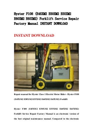 Hyster F108 (E45XM2 E50XM2 E55XM2
E60XM2 E65XM2) Forklift Service Repair
Factory Manual INSTANT DOWNLOAD
INSTANT DOWNLOAD
Repair manual for Hyster Class 1 Electric Motor Rider - Hyster F108
(E45XM2 E50XM2 E55XM2 E60XM2 E65XM2) Forklift
Hyster F108 (E45XM2 E50XM2 E55XM2 E60XM2 E65XM2)
Forklift Service Repair Factory Manual is an electronic version of
the best original maintenance manual. Compared to the electronic
 