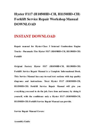 Hyster F117 (H1050HD-CH, H1150HD-CH)
Forklift Service Repair Workshop Manual
DOWNLOAD
INSTANT DOWNLOAD
Repair manual for Hyster Class 5 Internal Combustion Engine
Trucks - Pneumatic Tire Hyster F117 (H1050HD-CH, H1150HD-CH)
Forklift
Original Factory Hyster F117 (H1050HD-CH, H1150HD-CH)
Forklift Service Repair Manual is a Complete Informational Book.
This Service Manual has easy-to-read text sections with top quality
diagrams and instructions. Trust Hyster F117 (H1050HD-CH,
H1150HD-CH) Forklift Service Repair Manual will give you
everything you need to do the job. Save time and money by doing it
yourself, with the confidence only a Hyster F117 (H1050HD-CH,
H1150HD-CH) Forklift Service Repair Manual can provide.
Service Repair Manual Covers:
Assembly Guide
 