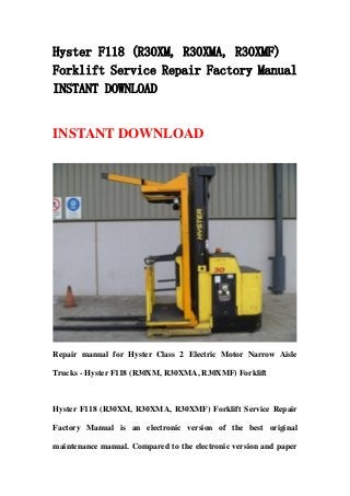 Hyster F118 (R30XM, R30XMA, R30XMF)
Forklift Service Repair Factory Manual
INSTANT DOWNLOAD
INSTANT DOWNLOAD
Repair manual for Hyster Class 2 Electric Motor Narrow Aisle
Trucks - Hyster F118 (R30XM, R30XMA, R30XMF) Forklift
Hyster F118 (R30XM, R30XMA, R30XMF) Forklift Service Repair
Factory Manual is an electronic version of the best original
maintenance manual. Compared to the electronic version and paper
 
