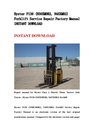 Hyster F138 (N30XMDR2, N45XMR2)
Forklift Service Repair Factory Manual
INSTANT DOWNLOAD
INSTANT DOWNLOAD
Repair manual for Hyster Class 2 Electric Motor Narrow Aisle
Trucks - Hyster F138 (N30XMDR2, N45XMR2) Forklift
Hyster F138 (N30XMDR2, N45XMR2) Forklift Service Repair
Factory Manual is an electronic version of the best original
maintenance manual. Compared to the electronic version and paper
 
