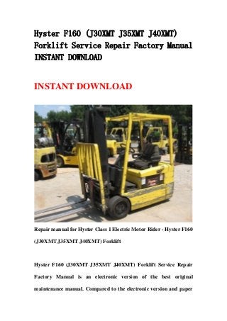 Hyster F160 (J30XMT J35XMT J40XMT)
Forklift Service Repair Factory Manual
INSTANT DOWNLOAD
INSTANT DOWNLOAD
Repair manual for Hyster Class 1 Electric Motor Rider - Hyster F160
(J30XMT J35XMT J40XMT) Forklift
Hyster F160 (J30XMT J35XMT J40XMT) Forklift Service Repair
Factory Manual is an electronic version of the best original
maintenance manual. Compared to the electronic version and paper
 