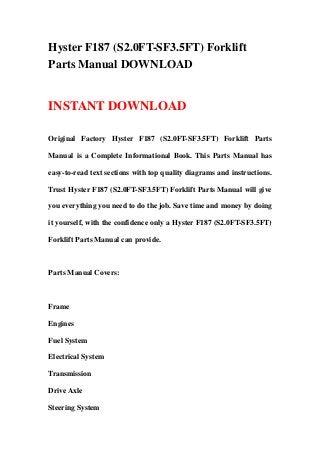 Hyster F187 (S2.0FT-SF3.5FT) Forklift
Parts Manual DOWNLOAD


INSTANT DOWNLOAD

Original Factory Hyster F187 (S2.0FT-SF3.5FT) Forklift Parts

Manual is a Complete Informational Book. This Parts Manual has

easy-to-read text sections with top quality diagrams and instructions.

Trust Hyster F187 (S2.0FT-SF3.5FT) Forklift Parts Manual will give

you everything you need to do the job. Save time and money by doing

it yourself, with the confidence only a Hyster F187 (S2.0FT-SF3.5FT)

Forklift Parts Manual can provide.



Parts Manual Covers:



Frame

Engines

Fuel System

Electrical System

Transmission

Drive Axle

Steering System
 