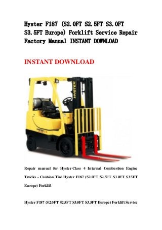 Hyster F187 (S2.0FT S2.5FT S3.0FT
S3.5FT Europe) Forklift Service Repair
Factory Manual INSTANT DOWNLOAD
INSTANT DOWNLOAD
Repair manual for Hyster Class 4 Internal Combustion Engine
Trucks - Cushion Tire Hyster F187 (S2.0FT S2.5FT S3.0FT S3.5FT
Europe) Forklift
Hyster F187 (S2.0FT S2.5FT S3.0FT S3.5FT Europe) Forklift Service
 