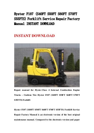 Hyster F187 (S40FT S50FT S60FT S70FT
S55FTS) Forklift Service Repair Factory
Manual INSTANT DOWNLOAD
INSTANT DOWNLOAD
Repair manual for Hyster Class 4 Internal Combustion Engine
Trucks - Cushion Tire Hyster F187 (S40FT S50FT S60FT S70FT
S55FTS) Forklift
Hyster F187 (S40FT S50FT S60FT S70FT S55FTS) Forklift Service
Repair Factory Manual is an electronic version of the best original
maintenance manual. Compared to the electronic version and paper
 