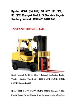 Hyster G004 (S4.0FT, S4.5FT, S5.5FT,
S5.5FTS Europe) Forklift Service Repair
Factory Manual INSTANT DOWNLOAD
INSTANT DOWNLOAD
Repair manual for Hyster Class 4 Internal Combustion Engine
Trucks - Cushion Tire Hyster G004 (S4.0FT, S4.5FT, S5.5FT,
S5.5FTS Europe) Forklift
Hyster G004 (S4.0FT, S4.5FT, S5.5FT, S5.5FTS Europe) Forklift
Service Repair Factory Manual is an electronic version of the best
 