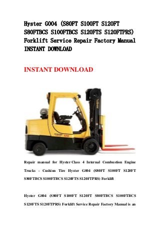 Hyster G004 (S80FT S100FT S120FT
S80FTBCS S100FTBCS S120FTS S120FTPRS)
Forklift Service Repair Factory Manual
INSTANT DOWNLOAD
INSTANT DOWNLOAD
Repair manual for Hyster Class 4 Internal Combustion Engine
Trucks - Cushion Tire Hyster G004 (S80FT S100FT S120FT
S80FTBCS S100FTBCS S120FTS S120FTPRS) Forklift
Hyster G004 (S80FT S100FT S120FT S80FTBCS S100FTBCS
S120FTS S120FTPRS) Forklift Service Repair Factory Manual is an
 