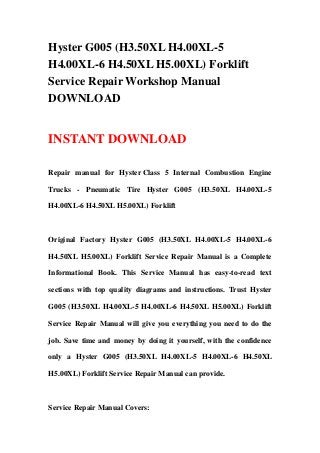 Hyster G005 (H3.50XL H4.00XL-5
H4.00XL-6 H4.50XL H5.00XL) Forklift
Service Repair Workshop Manual
DOWNLOAD


INSTANT DOWNLOAD

Repair manual for Hyster Class 5 Internal Combustion Engine

Trucks - Pneumatic Tire Hyster G005 (H3.50XL H4.00XL-5

H4.00XL-6 H4.50XL H5.00XL) Forklift



Original Factory Hyster G005 (H3.50XL H4.00XL-5 H4.00XL-6

H4.50XL H5.00XL) Forklift Service Repair Manual is a Complete

Informational Book. This Service Manual has easy-to-read text

sections with top quality diagrams and instructions. Trust Hyster

G005 (H3.50XL H4.00XL-5 H4.00XL-6 H4.50XL H5.00XL) Forklift

Service Repair Manual will give you everything you need to do the

job. Save time and money by doing it yourself, with the confidence

only a Hyster G005 (H3.50XL H4.00XL-5 H4.00XL-6 H4.50XL

H5.00XL) Forklift Service Repair Manual can provide.



Service Repair Manual Covers:
 
