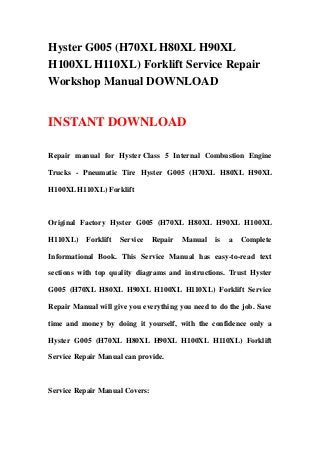 Hyster G005 (H70XL H80XL H90XL
H100XL H110XL) Forklift Service Repair
Workshop Manual DOWNLOAD
INSTANT DOWNLOAD
Repair manual for Hyster Class 5 Internal Combustion Engine
Trucks - Pneumatic Tire Hyster G005 (H70XL H80XL H90XL
H100XL H110XL) Forklift
Original Factory Hyster G005 (H70XL H80XL H90XL H100XL
H110XL) Forklift Service Repair Manual is a Complete
Informational Book. This Service Manual has easy-to-read text
sections with top quality diagrams and instructions. Trust Hyster
G005 (H70XL H80XL H90XL H100XL H110XL) Forklift Service
Repair Manual will give you everything you need to do the job. Save
time and money by doing it yourself, with the confidence only a
Hyster G005 (H70XL H80XL H90XL H100XL H110XL) Forklift
Service Repair Manual can provide.
Service Repair Manual Covers:
 
