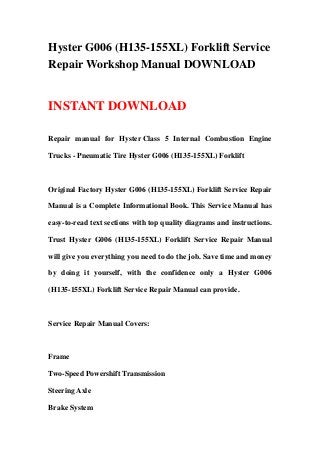 Hyster G006 (H135-155XL) Forklift Service
Repair Workshop Manual DOWNLOAD


INSTANT DOWNLOAD

Repair manual for Hyster Class 5 Internal Combustion Engine

Trucks - Pneumatic Tire Hyster G006 (H135-155XL) Forklift



Original Factory Hyster G006 (H135-155XL) Forklift Service Repair

Manual is a Complete Informational Book. This Service Manual has

easy-to-read text sections with top quality diagrams and instructions.

Trust Hyster G006 (H135-155XL) Forklift Service Repair Manual

will give you everything you need to do the job. Save time and money

by doing it yourself, with the confidence only a Hyster G006

(H135-155XL) Forklift Service Repair Manual can provide.



Service Repair Manual Covers:



Frame

Two-Speed Powershift Transmission

Steering Axle

Brake System
 