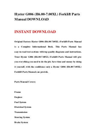 Hyster G006 (H6.00-7.00XL) Forklift Parts
Manual DOWNLOAD
INSTANT DOWNLOAD
Original Factory Hyster G006 (H6.00-7.00XL) Forklift Parts Manual
is a Complete Informational Book. This Parts Manual has
easy-to-read text sections with top quality diagrams and instructions.
Trust Hyster G006 (H6.00-7.00XL) Forklift Parts Manual will give
you everything you need to do the job. Save time and money by doing
it yourself, with the confidence only a Hyster G006 (H6.00-7.00XL)
Forklift Parts Manual can provide.
Parts Manual Covers:
Frame
Engines
Fuel System
Electrical System
Transmission
Steering System
Brake System
 