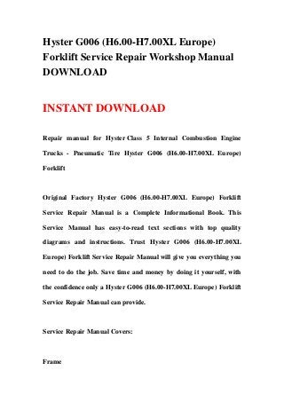 Hyster G006 (H6.00-H7.00XL Europe)
Forklift Service Repair Workshop Manual
DOWNLOAD
INSTANT DOWNLOAD
Repair manual for Hyster Class 5 Internal Combustion Engine
Trucks - Pneumatic Tire Hyster G006 (H6.00-H7.00XL Europe)
Forklift
Original Factory Hyster G006 (H6.00-H7.00XL Europe) Forklift
Service Repair Manual is a Complete Informational Book. This
Service Manual has easy-to-read text sections with top quality
diagrams and instructions. Trust Hyster G006 (H6.00-H7.00XL
Europe) Forklift Service Repair Manual will give you everything you
need to do the job. Save time and money by doing it yourself, with
the confidence only a Hyster G006 (H6.00-H7.00XL Europe) Forklift
Service Repair Manual can provide.
Service Repair Manual Covers:
Frame
 