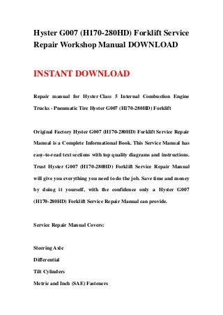 Hyster G007 (H170-280HD) Forklift Service
Repair Workshop Manual DOWNLOAD


INSTANT DOWNLOAD

Repair manual for Hyster Class 5 Internal Combustion Engine

Trucks - Pneumatic Tire Hyster G007 (H170-280HD) Forklift



Original Factory Hyster G007 (H170-280HD) Forklift Service Repair

Manual is a Complete Informational Book. This Service Manual has

easy-to-read text sections with top quality diagrams and instructions.

Trust Hyster G007 (H170-280HD) Forklift Service Repair Manual

will give you everything you need to do the job. Save time and money

by doing it yourself, with the confidence only a Hyster G007

(H170-280HD) Forklift Service Repair Manual can provide.



Service Repair Manual Covers:



Steering Axle

Differential

Tilt Cylinders

Metric and Inch (SAE) Fasteners
 