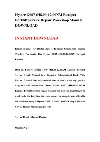 Hyster G007 (H8.00-12.00XM Europe)
Forklift Service Repair Workshop Manual
DOWNLOAD
INSTANT DOWNLOAD
Repair manual for Hyster Class 5 Internal Combustion Engine
Trucks - Pneumatic Tire Hyster G007 (H8.00-12.00XM Europe)
Forklift
Original Factory Hyster G007 (H8.00-12.00XM Europe) Forklift
Service Repair Manual is a Complete Informational Book. This
Service Manual has easy-to-read text sections with top quality
diagrams and instructions. Trust Hyster G007 (H8.00-12.00XM
Europe) Forklift Service Repair Manual will give you everything you
need to do the job. Save time and money by doing it yourself, with
the confidence only a Hyster G007 (H8.00-12.00XM Europe) Forklift
Service Repair Manual can provide.
Service Repair Manual Covers:
Steering Axle
 