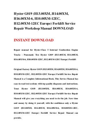Hyster G019 (H13.00XM, H14.00XM,
H16.00XM-6, H10.00XM-12EC,
H12.00XM-12EC Europe) Forklift Service
Repair Workshop Manual DOWNLOAD
INSTANT DOWNLOAD
Repair manual for Hyster Class 5 Internal Combustion Engine
Trucks - Pneumatic Tire Hyster G019 (H13.00XM, H14.00XM,
H16.00XM-6, H10.00XM-12EC, H12.00XM-12EC Europe) Forklift
Original Factory Hyster G019 (H13.00XM, H14.00XM, H16.00XM-6,
H10.00XM-12EC, H12.00XM-12EC Europe) Forklift Service Repair
Manual is a Complete Informational Book. This Service Manual has
easy-to-read text sections with top quality diagrams and instructions.
Trust Hyster G019 (H13.00XM, H14.00XM, H16.00XM-6,
H10.00XM-12EC, H12.00XM-12EC Europe) Forklift Service Repair
Manual will give you everything you need to do the job. Save time
and money by doing it yourself, with the confidence only a Hyster
G019 (H13.00XM, H14.00XM, H16.00XM-6, H10.00XM-12EC,
H12.00XM-12EC Europe) Forklift Service Repair Manual can
provide.
 