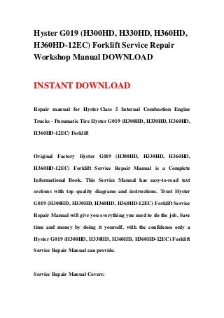 Hyster G019 (H300HD, H330HD, H360HD,
H360HD-12EC) Forklift Service Repair
Workshop Manual DOWNLOAD
INSTANT DOWNLOAD
Repair manual for Hyster Class 5 Internal Combustion Engine
Trucks - Pneumatic Tire Hyster G019 (H300HD, H330HD, H360HD,
H360HD-12EC) Forklift
Original Factory Hyster G019 (H300HD, H330HD, H360HD,
H360HD-12EC) Forklift Service Repair Manual is a Complete
Informational Book. This Service Manual has easy-to-read text
sections with top quality diagrams and instructions. Trust Hyster
G019 (H300HD, H330HD, H360HD, H360HD-12EC) Forklift Service
Repair Manual will give you everything you need to do the job. Save
time and money by doing it yourself, with the confidence only a
Hyster G019 (H300HD, H330HD, H360HD, H360HD-12EC) Forklift
Service Repair Manual can provide.
Service Repair Manual Covers:
 