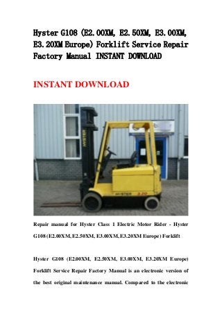 Hyster G108 (E2.00XM, E2.50XM, E3.00XM,
E3.20XM Europe) Forklift Service Repair
Factory Manual INSTANT DOWNLOAD
INSTANT DOWNLOAD
Repair manual for Hyster Class 1 Electric Motor Rider - Hyster
G108 (E2.00XM, E2.50XM, E3.00XM, E3.20XM Europe) Forklift
Hyster G108 (E2.00XM, E2.50XM, E3.00XM, E3.20XM Europe)
Forklift Service Repair Factory Manual is an electronic version of
the best original maintenance manual. Compared to the electronic
 