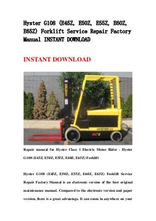 Hyster G108 (E45Z, E50Z, E55Z, E60Z,
E65Z) Forklift Service Repair Factory
Manual INSTANT DOWNLOAD
INSTANT DOWNLOAD
Repair manual for Hyster Class 1 Electric Motor Rider - Hyster
G108 (E45Z, E50Z, E55Z, E60Z, E65Z) Forklift
Hyster G108 (E45Z, E50Z, E55Z, E60Z, E65Z) Forklift Service
Repair Factory Manual is an electronic version of the best original
maintenance manual. Compared to the electronic version and paper
version, there is a great advantage. It can zoom in anywhere on your
 