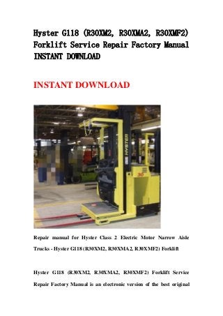 Hyster G118 (R30XM2, R30XMA2, R30XMF2)
Forklift Service Repair Factory Manual
INSTANT DOWNLOAD
INSTANT DOWNLOAD
Repair manual for Hyster Class 2 Electric Motor Narrow Aisle
Trucks - Hyster G118 (R30XM2, R30XMA2, R30XMF2) Forklift
Hyster G118 (R30XM2, R30XMA2, R30XMF2) Forklift Service
Repair Factory Manual is an electronic version of the best original
 
