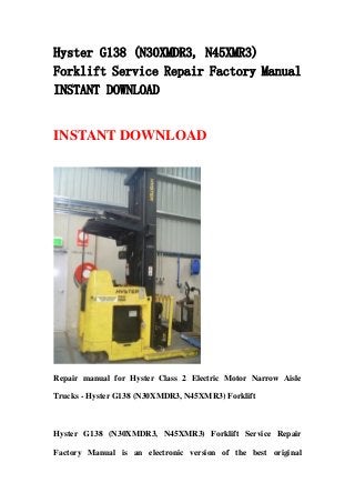 Hyster G138 (N30XMDR3, N45XMR3)
Forklift Service Repair Factory Manual
INSTANT DOWNLOAD
INSTANT DOWNLOAD
Repair manual for Hyster Class 2 Electric Motor Narrow Aisle
Trucks - Hyster G138 (N30XMDR3, N45XMR3) Forklift
Hyster G138 (N30XMDR3, N45XMR3) Forklift Service Repair
Factory Manual is an electronic version of the best original
 