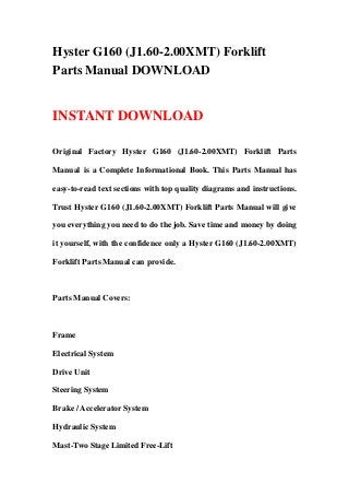 Hyster G160 (J1.60-2.00XMT) Forklift
Parts Manual DOWNLOAD
INSTANT DOWNLOAD
Original Factory Hyster G160 (J1.60-2.00XMT) Forklift Parts
Manual is a Complete Informational Book. This Parts Manual has
easy-to-read text sections with top quality diagrams and instructions.
Trust Hyster G160 (J1.60-2.00XMT) Forklift Parts Manual will give
you everything you need to do the job. Save time and money by doing
it yourself, with the confidence only a Hyster G160 (J1.60-2.00XMT)
Forklift Parts Manual can provide.
Parts Manual Covers:
Frame
Electrical System
Drive Unit
Steering System
Brake / Accelerator System
Hydraulic System
Mast-Two Stage Limited Free-Lift
 