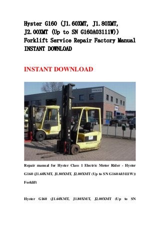 Hyster G160 (J1.60XMT, J1.80XMT,
J2.00XMT (Up to SN G160A03111W))
Forklift Service Repair Factory Manual
INSTANT DOWNLOAD
INSTANT DOWNLOAD
Repair manual for Hyster Class 1 Electric Motor Rider - Hyster
G160 (J1.60XMT, J1.80XMT, J2.00XMT (Up to SN G160A03111W))
Forklift
Hyster G160 (J1.60XMT, J1.80XMT, J2.00XMT (Up to SN
 