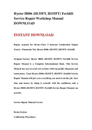 Hyster H006 (H135FT, H155FT) Forklift
Service Repair Workshop Manual
DOWNLOAD


INSTANT DOWNLOAD

Repair manual for Hyster Class 5 Internal Combustion Engine

Trucks - Pneumatic Tire Hyster H006 (H135FT, H155FT) Forklift



Original Factory Hyster H006 (H135FT, H155FT) Forklift Service

Repair Manual is a Complete Informational Book. This Service

Manual has easy-to-read text sections with top quality diagrams and

instructions. Trust Hyster H006 (H135FT, H155FT) Forklift Service

Repair Manual will give you everything you need to do the job. Save

time and money by doing it yourself, with the confidence only a

Hyster H006 (H135FT, H155FT) Forklift Service Repair Manual can

provide.



Service Repair Manual Covers:



Brake System

Calibration Procedures
 