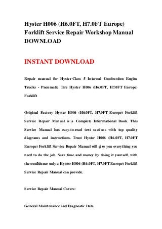 Hyster H006 (H6.0FT, H7.0FT Europe)
Forklift Service Repair Workshop Manual
DOWNLOAD


INSTANT DOWNLOAD

Repair manual for Hyster Class 5 Internal Combustion Engine

Trucks - Pneumatic Tire Hyster H006 (H6.0FT, H7.0FT Europe)

Forklift



Original Factory Hyster H006 (H6.0FT, H7.0FT Europe) Forklift

Service Repair Manual is a Complete Informational Book. This

Service Manual has easy-to-read text sections with top quality

diagrams and instructions. Trust Hyster H006 (H6.0FT, H7.0FT

Europe) Forklift Service Repair Manual will give you everything you

need to do the job. Save time and money by doing it yourself, with

the confidence only a Hyster H006 (H6.0FT, H7.0FT Europe) Forklift

Service Repair Manual can provide.



Service Repair Manual Covers:



General Maintenance and Diagnostic Data
 