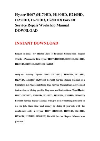 Hyster H007 (H170HD, H190HD, H210HD,
H230HD, H250HD, H280HD) Forklift
Service Repair Workshop Manual
DOWNLOAD
INSTANT DOWNLOAD
Repair manual for Hyster Class 5 Internal Combustion Engine
Trucks - Pneumatic Tire Hyster H007 (H170HD, H190HD, H210HD,
H230HD, H250HD, H280HD) Forklift
Original Factory Hyster H007 (H170HD, H190HD, H210HD,
H230HD, H250HD, H280HD) Forklift Service Repair Manual is a
Complete Informational Book. This Service Manual has easy-to-read
text sections with top quality diagrams and instructions. Trust Hyster
H007 (H170HD, H190HD, H210HD, H230HD, H250HD, H280HD)
Forklift Service Repair Manual will give you everything you need to
do the job. Save time and money by doing it yourself, with the
confidence only a Hyster H007 (H170HD, H190HD, H210HD,
H230HD, H250HD, H280HD) Forklift Service Repair Manual can
provide.
 