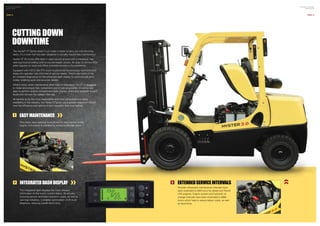 The Hyster®
XT Series doesn’t just make it easier to carry out vital servicing
tasks, it’s a truck that has been designed to actually require less maintenance.
Hyster XT lift trucks offer best in class service access with a one-piece, rear-
opening hood providing cowl-to-counterweight access. An easy to remove floor
plate requires no tools and offers complete access to the powertrain.
Equipped with V-ECU the XT’s truck functions are continuously monitored and
keeps the operator fully informed of service needs. There’s also state of the
art on-board diagnostics on the advanced dash display to communicate error
codes, enabling quick and accurate repairs.
What’s more, when maintenance does need to take place, the XT is designed
to make servicing as fast, convenient and simple as possible. It’s extremely
easy to perform engine compartment daily checks, check and replenish coolant
levels and remove the radiator filler cap.
All backed up by the most dependable and most comprehensive parts
availability in the industry, the Hyster XT gives you a greater degree of control
over the efficiency and uptime of your operation than ever before.
CUTTING DOWN
DOWNTIME
1
One piece, easy opening hood allows for easy access to the
engine. Full access is available by removing the rear panel.
EASY MAINTENANCE
The integrated dash displays the most relevant
information to the truck’s current status. By actively
showing service reminders and error codes, as well as
warning indicators, it enables optimisation of lift truck
diagnosis, reducing overall down time.
INTEGRATED DASH DISPLAY2 EXTENDEDSERVICEINTERVALS
Periodic scheduled maintenance intervals have
been extended to 500 hours for diesel and Petrol/
LPG engines. Engine coolant and hydraulic oil
change intervals have been extended to 4000
hours which help to reduce labour costs, as well
as downtime.
3
1
2
3
PAGE 13
HYSTER XT SERIES
BROCHURE
HYSTER XT SERIES
BROCHURE
PAGE 12
 