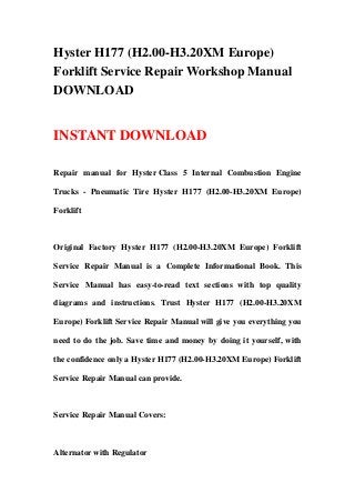 Hyster H177 (H2.00-H3.20XM Europe)
Forklift Service Repair Workshop Manual
DOWNLOAD
INSTANT DOWNLOAD
Repair manual for Hyster Class 5 Internal Combustion Engine
Trucks - Pneumatic Tire Hyster H177 (H2.00-H3.20XM Europe)
Forklift
Original Factory Hyster H177 (H2.00-H3.20XM Europe) Forklift
Service Repair Manual is a Complete Informational Book. This
Service Manual has easy-to-read text sections with top quality
diagrams and instructions. Trust Hyster H177 (H2.00-H3.20XM
Europe) Forklift Service Repair Manual will give you everything you
need to do the job. Save time and money by doing it yourself, with
the confidence only a Hyster H177 (H2.00-H3.20XM Europe) Forklift
Service Repair Manual can provide.
Service Repair Manual Covers:
Alternator with Regulator
 