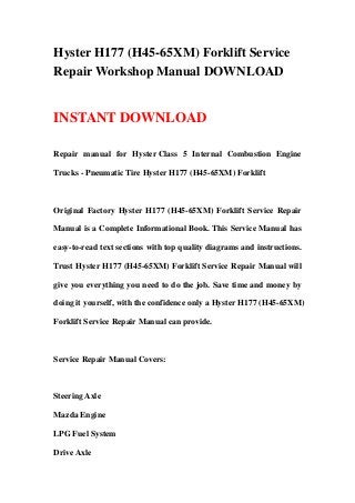 Hyster H177 (H45-65XM) Forklift Service
Repair Workshop Manual DOWNLOAD
INSTANT DOWNLOAD
Repair manual for Hyster Class 5 Internal Combustion Engine
Trucks - Pneumatic Tire Hyster H177 (H45-65XM) Forklift
Original Factory Hyster H177 (H45-65XM) Forklift Service Repair
Manual is a Complete Informational Book. This Service Manual has
easy-to-read text sections with top quality diagrams and instructions.
Trust Hyster H177 (H45-65XM) Forklift Service Repair Manual will
give you everything you need to do the job. Save time and money by
doing it yourself, with the confidence only a Hyster H177 (H45-65XM)
Forklift Service Repair Manual can provide.
Service Repair Manual Covers:
Steering Axle
Mazda Engine
LPG Fuel System
Drive Axle
 