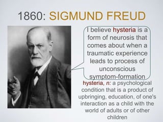 1860: SIGMUND FREUD
I believe hysteria is a
form of neurosis that
comes about when a
traumatic experience
leads to process of
unconscious
symptom-formation
hysteria, n: a psychological
condition that is a product of
upbringing, education, of one's
interaction as a child with the
world of adults or of other
children
 
