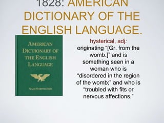 1828: AMERICAN
DICTIONARY OF THE
ENGLISH LANGUAGE.
hysterical, adj:
originating “[Gr. from the
womb.]” and is
something seen in a
woman who is
“disordered in the region
of the womb;” and who is
“troubled with fits or
nervous affections.”
 