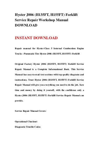 Hyster J006 (H135FT, H155FT) Forklift
Service Repair Workshop Manual
DOWNLOAD


INSTANT DOWNLOAD

Repair manual for Hyster Class 5 Internal Combustion Engine

Trucks - Pneumatic Tire Hyster J006 (H135FT, H155FT) Forklift



Original Factory Hyster J006 (H135FT, H155FT) Forklift Service

Repair Manual is a Complete Informational Book. This Service

Manual has easy-to-read text sections with top quality diagrams and

instructions. Trust Hyster J006 (H135FT, H155FT) Forklift Service

Repair Manual will give you everything you need to do the job. Save

time and money by doing it yourself, with the confidence only a

Hyster J006 (H135FT, H155FT) Forklift Service Repair Manual can

provide.



Service Repair Manual Covers:



Operational Checkout

Diagnostic Trouble Codes
 