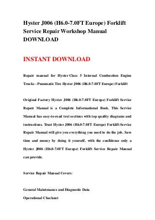 Hyster J006 (H6.0-7.0FT Europe) Forklift
Service Repair Workshop Manual
DOWNLOAD
INSTANT DOWNLOAD
Repair manual for Hyster Class 5 Internal Combustion Engine
Trucks - Pneumatic Tire Hyster J006 (H6.0-7.0FT Europe) Forklift
Original Factory Hyster J006 (H6.0-7.0FT Europe) Forklift Service
Repair Manual is a Complete Informational Book. This Service
Manual has easy-to-read text sections with top quality diagrams and
instructions. Trust Hyster J006 (H6.0-7.0FT Europe) Forklift Service
Repair Manual will give you everything you need to do the job. Save
time and money by doing it yourself, with the confidence only a
Hyster J006 (H6.0-7.0FT Europe) Forklift Service Repair Manual
can provide.
Service Repair Manual Covers:
General Maintenance and Diagnostic Data
Operational Checkout
 