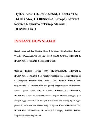 Hyster K005 (H3.50-5.50XM, H4.00XM-5,
H4.00XM-6, H4.00XMS-6 Europe) Forklift
Service Repair Workshop Manual
DOWNLOAD
INSTANT DOWNLOAD
Repair manual for Hyster Class 5 Internal Combustion Engine
Trucks - Pneumatic Tire Hyster K005 (H3.50-5.50XM, H4.00XM-5,
H4.00XM-6, H4.00XMS-6 Europe) Forklift
Original Factory Hyster K005 (H3.50-5.50XM, H4.00XM-5,
H4.00XM-6, H4.00XMS-6 Europe) Forklift Service Repair Manual is
a Complete Informational Book. This Service Manual has
easy-to-read text sections with top quality diagrams and instructions.
Trust Hyster K005 (H3.50-5.50XM, H4.00XM-5, H4.00XM-6,
H4.00XMS-6 Europe) Forklift Service Repair Manual will give you
everything you need to do the job. Save time and money by doing it
yourself, with the confidence only a Hyster K005 (H3.50-5.50XM,
H4.00XM-5, H4.00XM-6, H4.00XMS-6 Europe) Forklift Service
Repair Manual can provide.
 