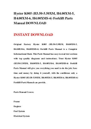 Hyster K005 (H3.50-5.50XM, H4.00XM-5,
H4.00XM-6, H4.00XMS-6) Forklift Parts
Manual DOWNLOAD
INSTANT DOWNLOAD
Original Factory Hyster K005 (H3.50-5.50XM, H4.00XM-5,
H4.00XM-6, H4.00XMS-6) Forklift Parts Manual is a Complete
Informational Book. This Parts Manual has easy-to-read text sections
with top quality diagrams and instructions. Trust Hyster K005
(H3.50-5.50XM, H4.00XM-5, H4.00XM-6, H4.00XMS-6) Forklift
Parts Manual will give you everything you need to do the job. Save
time and money by doing it yourself, with the confidence only a
Hyster K005 (H3.50-5.50XM, H4.00XM-5, H4.00XM-6, H4.00XMS-6)
Forklift Parts Manual can provide.
Parts Manual Covers:
Frame
Engines
Fuel System
Electrical System
 