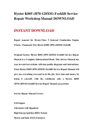 Hyster K005 (H70-120XM) Forklift Service
Repair Workshop Manual DOWNLOAD
INSTANT DOWNLOAD
Repair manual for Hyster Class 5 Internal Combustion Engine
Trucks - Pneumatic Tire Hyster K005 (H70-120XM) Forklift
Original Factory Hyster K005 (H70-120XM) Forklift Service Repair
Manual is a Complete Informational Book. This Service Manual has
easy-to-read text sections with top quality diagrams and instructions.
Trust Hyster K005 (H70-120XM) Forklift Service Repair Manual will
give you everything you need to do the job. Save time and money by
doing it yourself, with the confidence only a Hyster K005
(H70-120XM) Forklift Service Repair Manual can provide.
Service Repair Manual Covers:
GM Engine
Alternator with Regulator
High Energy Ignition (HEI) System
Metric and Inch (SAE) Fasteners
 