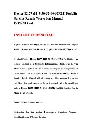 Hyster K177 (H45-50-55-60-65XM) Forklift
Service Repair Workshop Manual
DOWNLOAD
INSTANT DOWNLOAD
Repair manual for Hyster Class 5 Internal Combustion Engine
Trucks - Pneumatic Tire Hyster K177 (H45-50-55-60-65XM) Forklift
Original Factory Hyster K177 (H45-50-55-60-65XM) Forklift Service
Repair Manual is a Complete Informational Book. This Service
Manual has easy-to-read text sections with top quality diagrams and
instructions. Trust Hyster K177 (H45-50-55-60-65XM) Forklift
Service Repair Manual will give you everything you need to do the
job. Save time and money by doing it yourself, with the confidence
only a Hyster K177 (H45-50-55-60-65XM) Forklift Service Repair
Manual can provide.
Service Repair Manual Covers:
Instruction for the engine Disassembly, Cleaning, Assembly,
Specifications and Troubleshooting
 