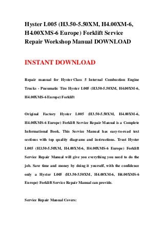 Hyster L005 (H3.50-5.50XM, H4.00XM-6,
H4.00XMS-6 Europe) Forklift Service
Repair Workshop Manual DOWNLOAD
INSTANT DOWNLOAD
Repair manual for Hyster Class 5 Internal Combustion Engine
Trucks - Pneumatic Tire Hyster L005 (H3.50-5.50XM, H4.00XM-6,
H4.00XMS-6 Europe) Forklift
Original Factory Hyster L005 (H3.50-5.50XM, H4.00XM-6,
H4.00XMS-6 Europe) Forklift Service Repair Manual is a Complete
Informational Book. This Service Manual has easy-to-read text
sections with top quality diagrams and instructions. Trust Hyster
L005 (H3.50-5.50XM, H4.00XM-6, H4.00XMS-6 Europe) Forklift
Service Repair Manual will give you everything you need to do the
job. Save time and money by doing it yourself, with the confidence
only a Hyster L005 (H3.50-5.50XM, H4.00XM-6, H4.00XMS-6
Europe) Forklift Service Repair Manual can provide.
Service Repair Manual Covers:
 