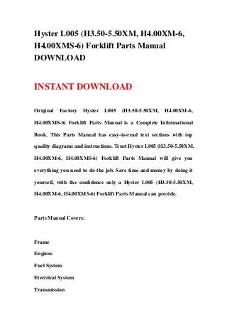 Hyster L005 (H3.50-5.50XM, H4.00XM-6,
H4.00XMS-6) Forklift Parts Manual
DOWNLOAD
INSTANT DOWNLOAD
Original Factory Hyster L005 (H3.50-5.50XM, H4.00XM-6,
H4.00XMS-6) Forklift Parts Manual is a Complete Informational
Book. This Parts Manual has easy-to-read text sections with top
quality diagrams and instructions. Trust Hyster L005 (H3.50-5.50XM,
H4.00XM-6, H4.00XMS-6) Forklift Parts Manual will give you
everything you need to do the job. Save time and money by doing it
yourself, with the confidence only a Hyster L005 (H3.50-5.50XM,
H4.00XM-6, H4.00XMS-6) Forklift Parts Manual can provide.
Parts Manual Covers:
Frame
Engines
Fuel System
Electrical System
Transmission
 