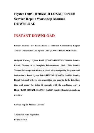 Hyster L005 (H70XM-H120XM) Forklift
Service Repair Workshop Manual
DOWNLOAD
INSTANT DOWNLOAD
Repair manual for Hyster Class 5 Internal Combustion Engine
Trucks - Pneumatic Tire Hyster L005 (H70XM-H120XM) Forklift
Original Factory Hyster L005 (H70XM-H120XM) Forklift Service
Repair Manual is a Complete Informational Book. This Service
Manual has easy-to-read text sections with top quality diagrams and
instructions. Trust Hyster L005 (H70XM-H120XM) Forklift Service
Repair Manual will give you everything you need to do the job. Save
time and money by doing it yourself, with the confidence only a
Hyster L005 (H70XM-H120XM) Forklift Service Repair Manual can
provide.
Service Repair Manual Covers:
Alternator with Regulator
Brake System
 