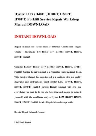 Hyster L177 (H40FT, H50FT, H60FT,
H70FT) Forklift Service Repair Workshop
Manual DOWNLOAD
INSTANT DOWNLOAD
Repair manual for Hyster Class 5 Internal Combustion Engine
Trucks - Pneumatic Tire Hyster L177 (H40FT, H50FT, H60FT,
H70FT) Forklift
Original Factory Hyster L177 (H40FT, H50FT, H60FT, H70FT)
Forklift Service Repair Manual is a Complete Informational Book.
This Service Manual has easy-to-read text sections with top quality
diagrams and instructions. Trust Hyster L177 (H40FT, H50FT,
H60FT, H70FT) Forklift Service Repair Manual will give you
everything you need to do the job. Save time and money by doing it
yourself, with the confidence only a Hyster L177 (H40FT, H50FT,
H60FT, H70FT) Forklift Service Repair Manual can provide.
Service Repair Manual Covers:
LPG Fuel System
 
