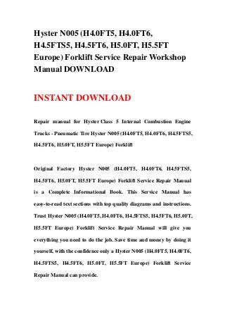 Hyster N005 (H4.0FT5, H4.0FT6,
H4.5FTS5, H4.5FT6, H5.0FT, H5.5FT
Europe) Forklift Service Repair Workshop
Manual DOWNLOAD
INSTANT DOWNLOAD
Repair manual for Hyster Class 5 Internal Combustion Engine
Trucks - Pneumatic Tire Hyster N005 (H4.0FT5, H4.0FT6, H4.5FTS5,
H4.5FT6, H5.0FT, H5.5FT Europe) Forklift
Original Factory Hyster N005 (H4.0FT5, H4.0FT6, H4.5FTS5,
H4.5FT6, H5.0FT, H5.5FT Europe) Forklift Service Repair Manual
is a Complete Informational Book. This Service Manual has
easy-to-read text sections with top quality diagrams and instructions.
Trust Hyster N005 (H4.0FT5, H4.0FT6, H4.5FTS5, H4.5FT6, H5.0FT,
H5.5FT Europe) Forklift Service Repair Manual will give you
everything you need to do the job. Save time and money by doing it
yourself, with the confidence only a Hyster N005 (H4.0FT5, H4.0FT6,
H4.5FTS5, H4.5FT6, H5.0FT, H5.5FT Europe) Forklift Service
Repair Manual can provide.
 